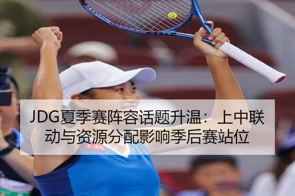 JDG夏季赛阵容话题升温：上中联动与资源分配影响季后赛站位